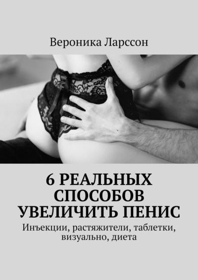 Книга 6 реальных способов увеличить пенис. Инъекции, растяжители, таблетки, визуально, диета (Вероника Ларссон)